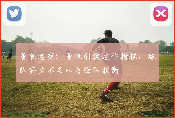 曼联名宿：曼联引援运作糟糕，球队实力不足以与强队抗衡