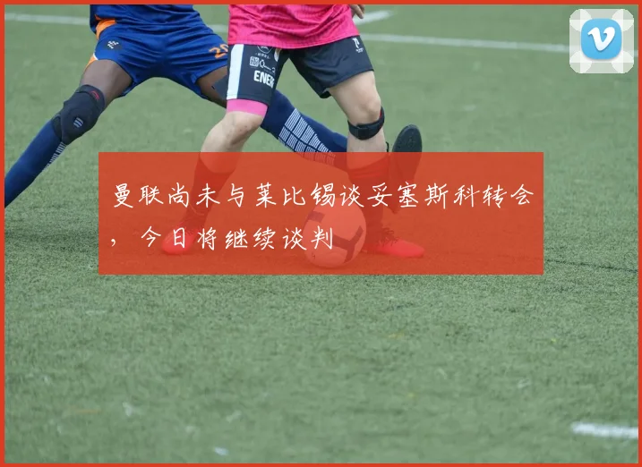 曼联尚未与莱比锡谈妥塞斯科转会，今日将继续谈判